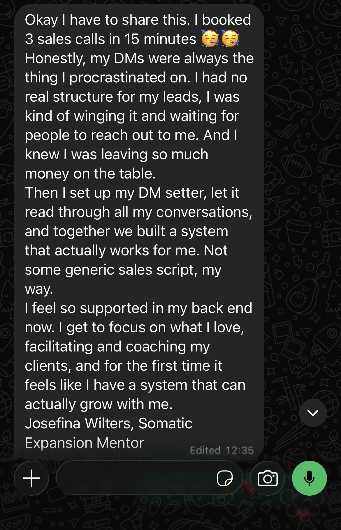 Okay I have to share this. I booked 3 sales calls in 15 minutes. Honestly, my DMs were always the thing I procrastinated on. I had no real structure for my leads, I was kind of winging it and waiting for people to reach out to me. And I knew I was leaving so much money on the table. Then I set up my DM setter, let it read through all my conversations, and together we built a system that actually works for me. Not some generic sales script, my way. I feel so supported in my back end now. I get to focus on what I love, facilitating and coaching my clients, and for the first time it feels like I have a system that can actually grow with me. Josefina Wilters, Somatic Expansion Mentor